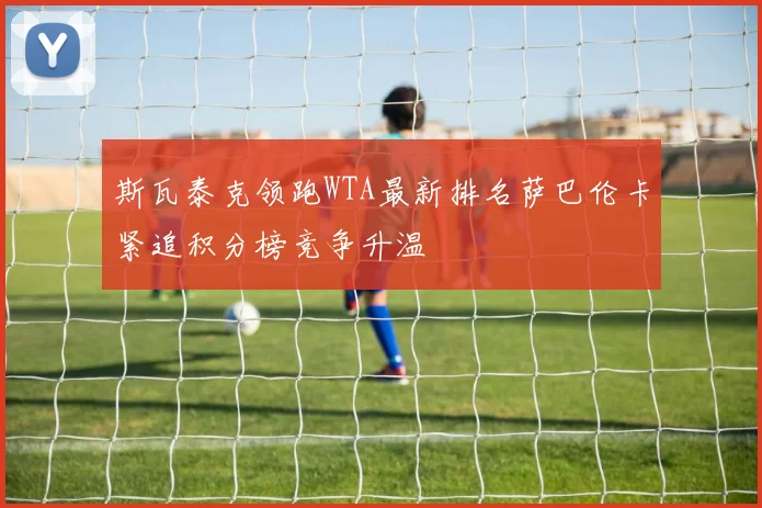 斯瓦泰克领跑WTA最新排名萨巴伦卡紧追积分榜竞争升温